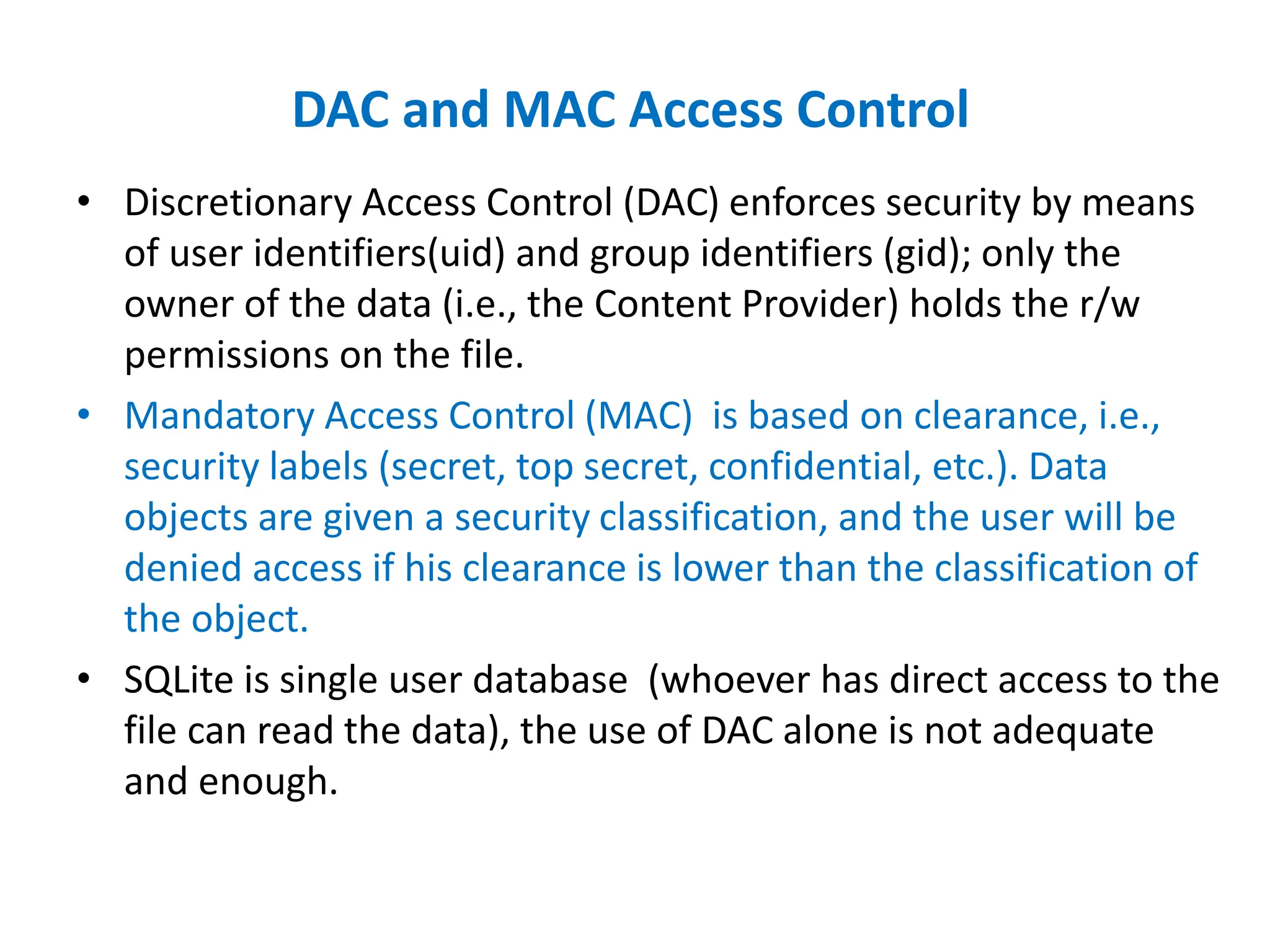 DAC and MAC Access Control
• Discretionary Access Control (DAC) enforces security by means
of user identifiers(uid) and group identifiers (gid); only the
owner of the data (i.e., the Content Provider) holds the r/w
permissions on the file.
• Mandatory Access Control (MAC) is based on clearance, i.e.,
security labels (secret, top secret, confidential, etc.). Data
objects are given a security classification, and the user will be
denied access if his clearance is lower than the classification of
the object.
• SQLite is single user database (whoever has direct access to the
file can read the data), the use of DAC alone is not adequate
and enough.
 