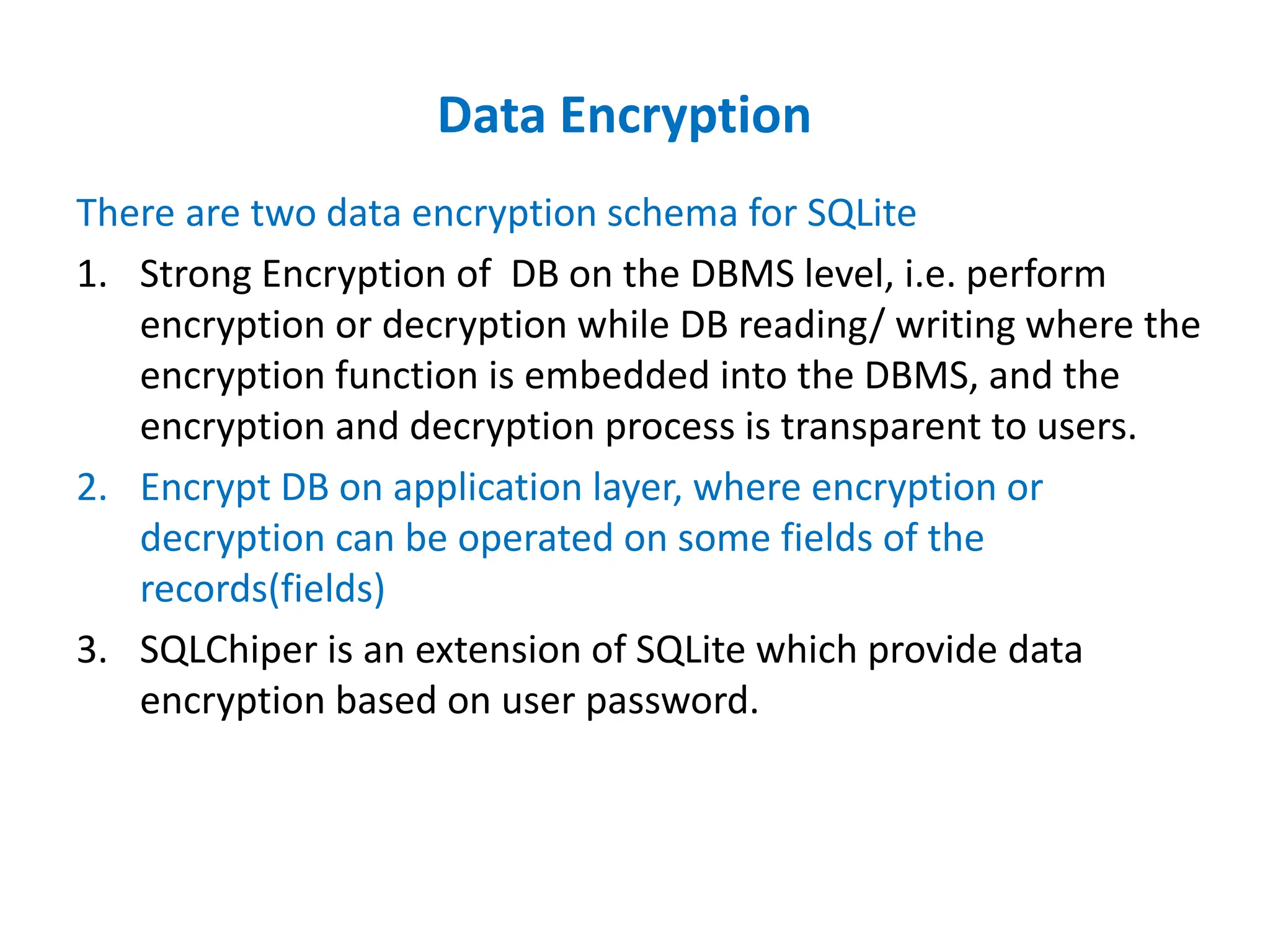 Data Encryption
There are two data encryption schema for SQLite
1. Strong Encryption of DB on the DBMS level, i.e. perform
encryption or decryption while DB reading/ writing where the
encryption function is embedded into the DBMS, and the
encryption and decryption process is transparent to users.
2. Encrypt DB on application layer, where encryption or
decryption can be operated on some fields of the
records(fields)
3. SQLChiper is an extension of SQLite which provide data
encryption based on user password.
 