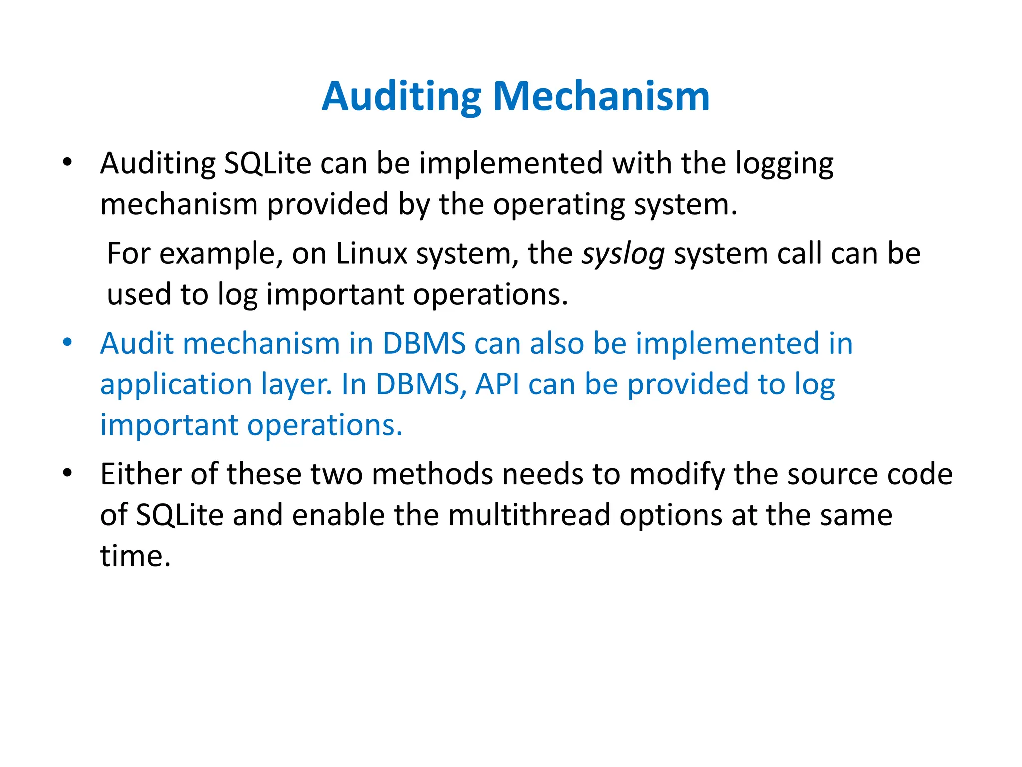 Auditing Mechanism
• Auditing SQLite can be implemented with the logging
mechanism provided by the operating system.
For example, on Linux system, the syslog system call can be
used to log important operations.
• Audit mechanism in DBMS can also be implemented in
application layer. In DBMS, API can be provided to log
important operations.
• Either of these two methods needs to modify the source code
of SQLite and enable the multithread options at the same
time.
 