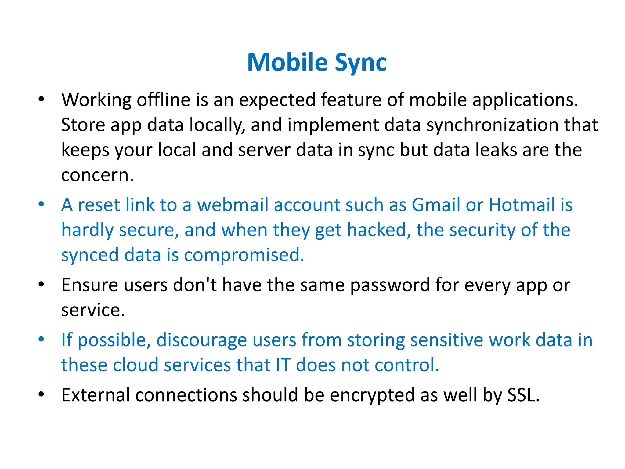 Mobile Sync
• Working offline is an expected feature of mobile applications.
Store app data locally, and implement data synchronization that
keeps your local and server data in sync but data leaks are the
concern.
• A reset link to a webmail account such as Gmail or Hotmail is
hardly secure, and when they get hacked, the security of the
synced data is compromised.
• Ensure users don't have the same password for every app or
service.
• If possible, discourage users from storing sensitive work data in
these cloud services that IT does not control.
• External connections should be encrypted as well by SSL.
 