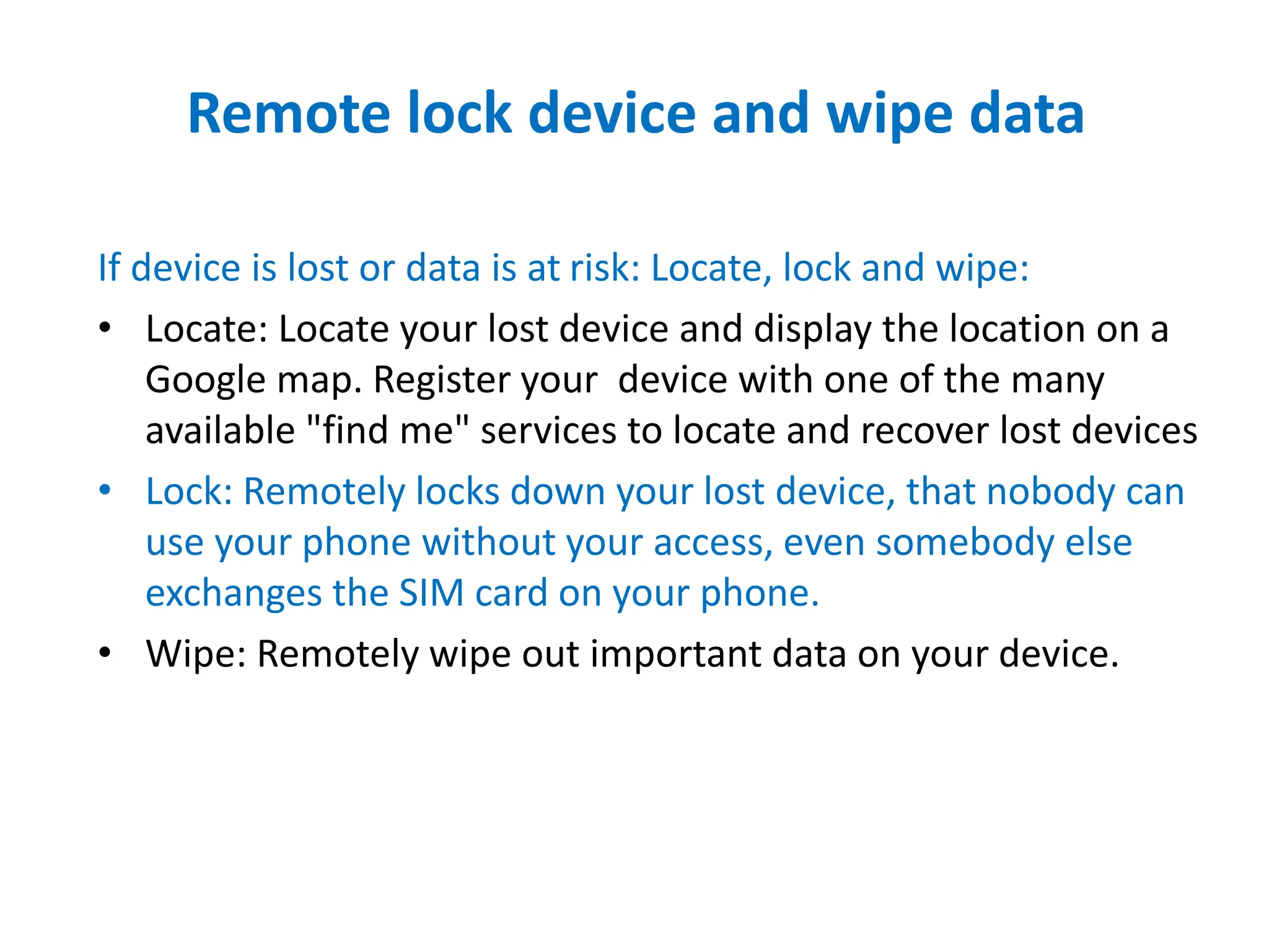 Remote lock device and wipe data
If device is lost or data is at risk: Locate, lock and wipe:
• Locate: Locate your lost device and display the location on a
Google map. Register your device with one of the many
available "find me" services to locate and recover lost devices
• Lock: Remotely locks down your lost device, that nobody can
use your phone without your access, even somebody else
exchanges the SIM card on your phone.
• Wipe: Remotely wipe out important data on your device.
 