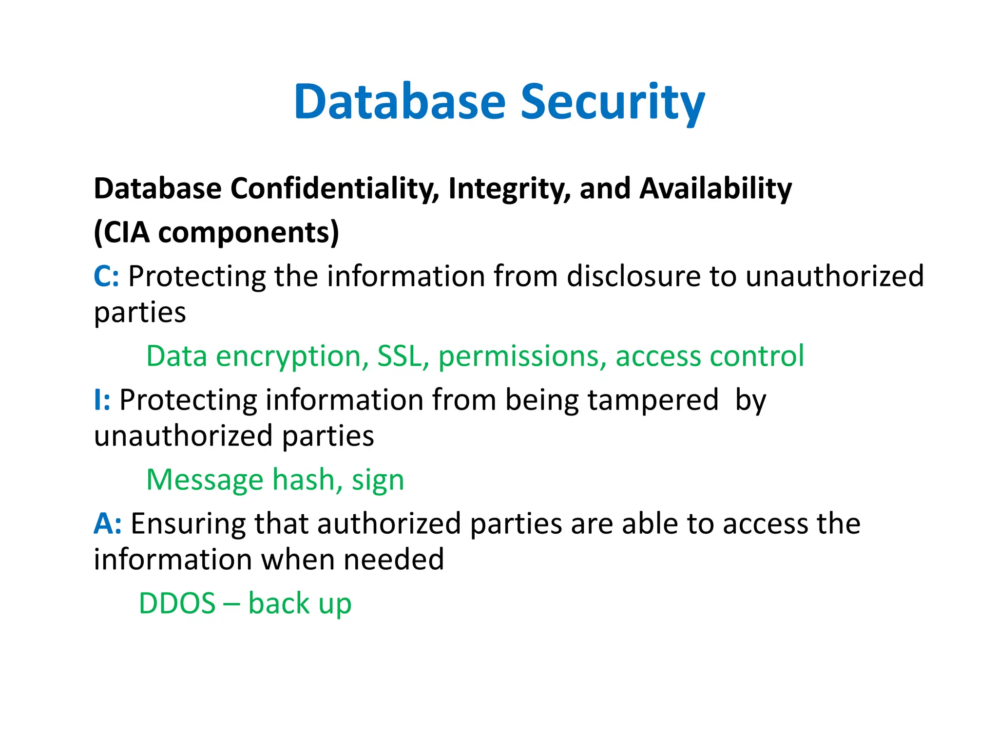 Database Security
Database Confidentiality, Integrity, and Availability
(CIA components)
C: Protecting the information from disclosure to unauthorized
parties
Data encryption, SSL, permissions, access control
I: Protecting information from being tampered by
unauthorized parties
Message hash, sign
A: Ensuring that authorized parties are able to access the
information when needed
DDOS – back up
 