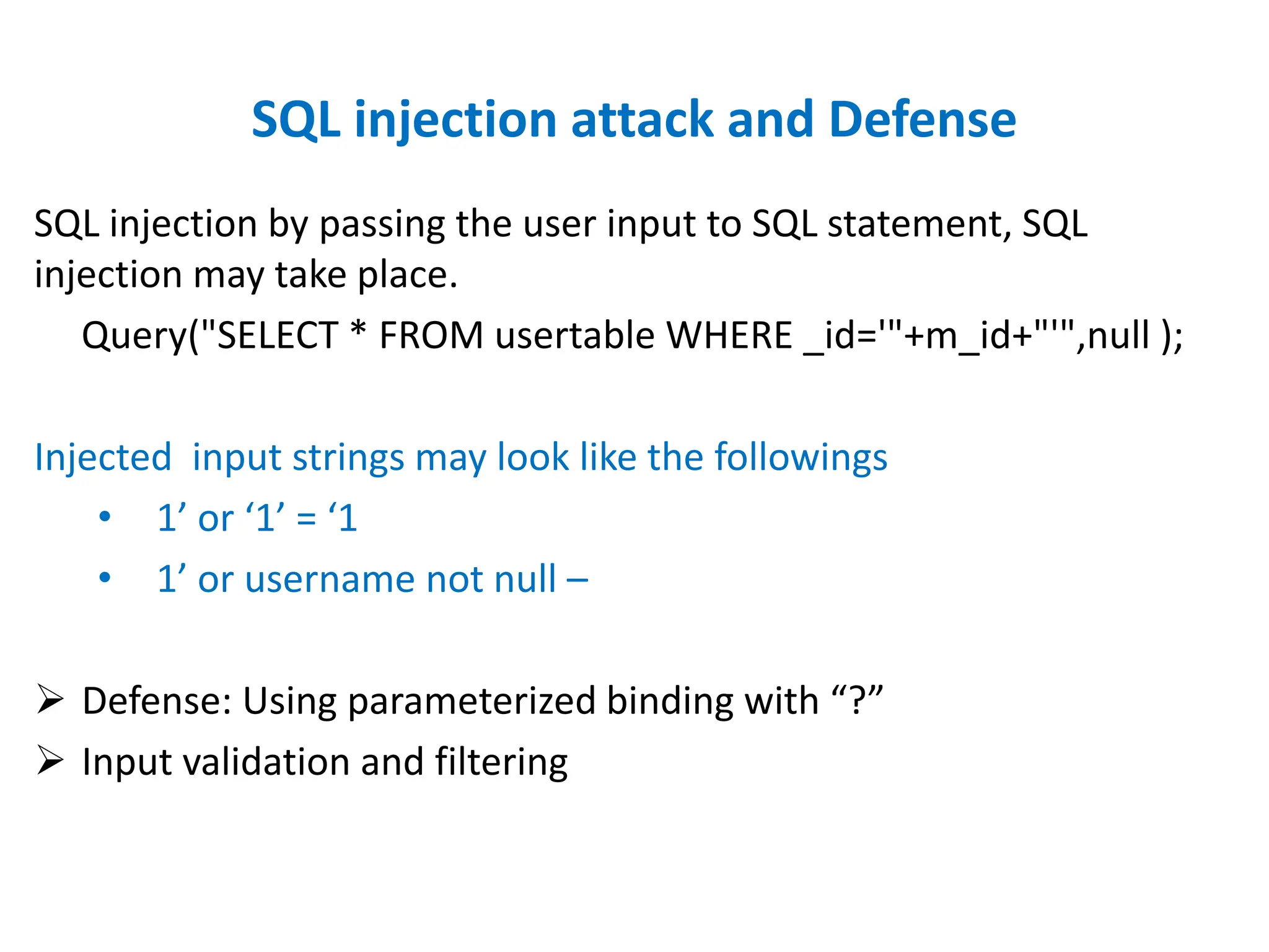 SQL injection attack and Defense
SQL injection by passing the user input to SQL statement, SQL
injection may take place.
Query("SELECT * FROM usertable WHERE _id='"+m_id+"'",null );
Injected input strings may look like the followings
• 1’ or ‘1’ = ‘1
• 1’ or username not null –
 Defense: Using parameterized binding with “?”
 Input validation and filtering
 