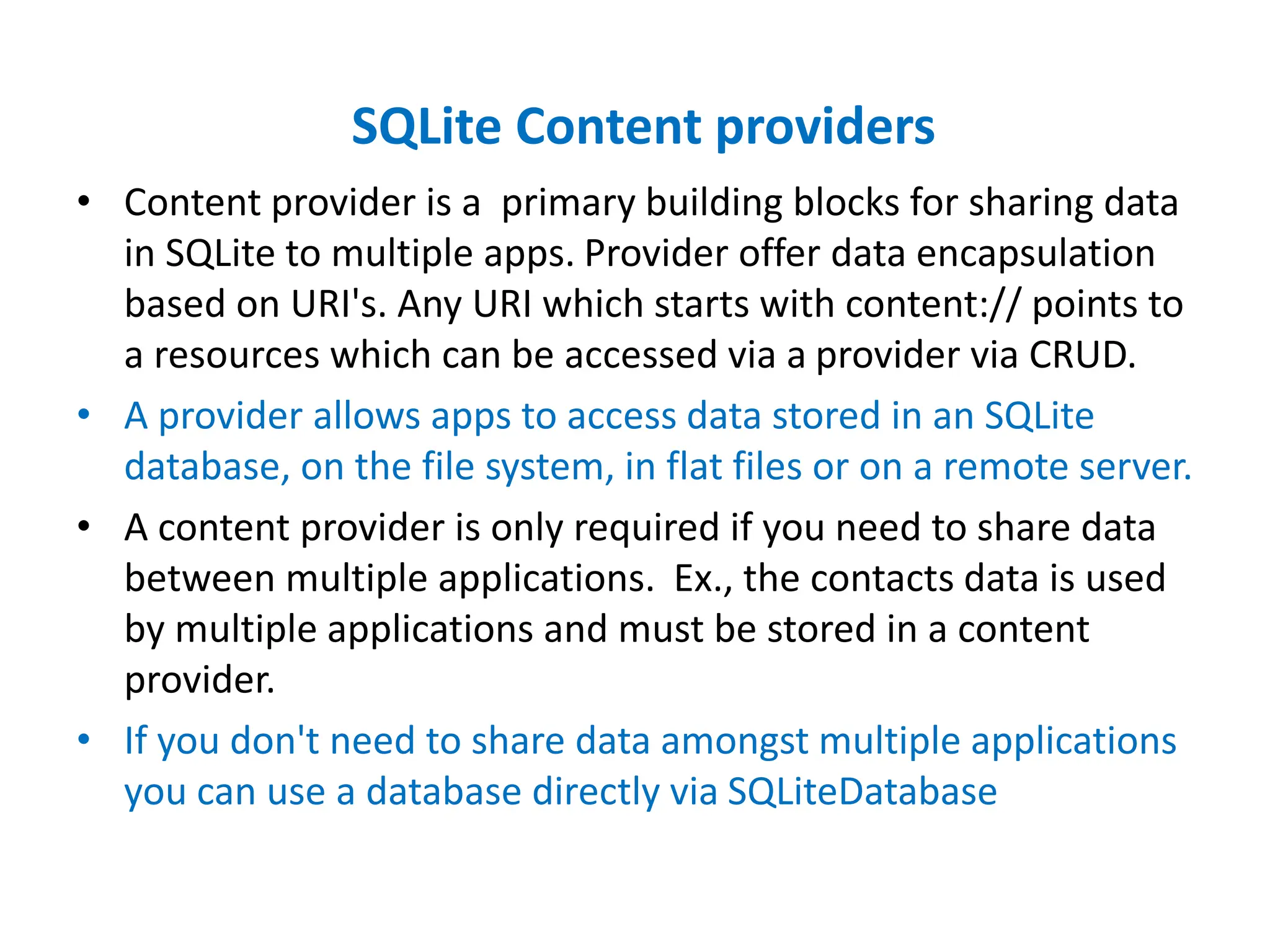 SQLite Content providers
• Content provider is a primary building blocks for sharing data
in SQLite to multiple apps. Provider offer data encapsulation
based on URI's. Any URI which starts with content:// points to
a resources which can be accessed via a provider via CRUD.
• A provider allows apps to access data stored in an SQLite
database, on the file system, in flat files or on a remote server.
• A content provider is only required if you need to share data
between multiple applications. Ex., the contacts data is used
by multiple applications and must be stored in a content
provider.
• If you don't need to share data amongst multiple applications
you can use a database directly via SQLiteDatabase
 