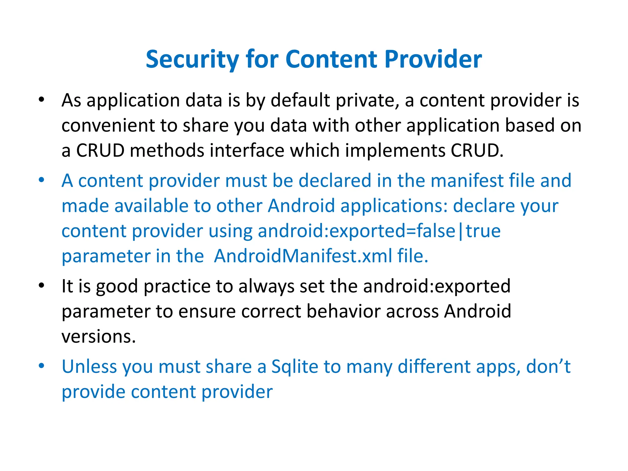 Security for Content Provider
• As application data is by default private, a content provider is
convenient to share you data with other application based on
a CRUD methods interface which implements CRUD.
• A content provider must be declared in the manifest file and
made available to other Android applications: declare your
content provider using android:exported=false|true
parameter in the AndroidManifest.xml file.
• It is good practice to always set the android:exported
parameter to ensure correct behavior across Android
versions.
• Unless you must share a Sqlite to many different apps, don’t
provide content provider
 