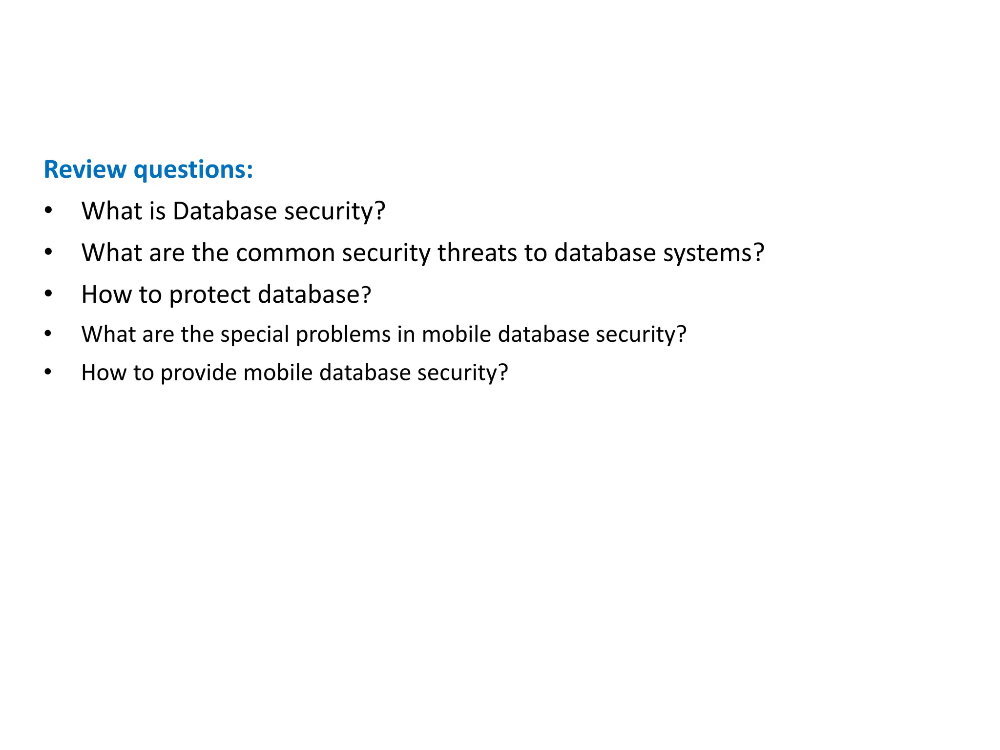 Review questions:
• What is Database security?
• What are the common security threats to database systems?
• How to protect database?
• What are the special problems in mobile database security?
• How to provide mobile database security?
 