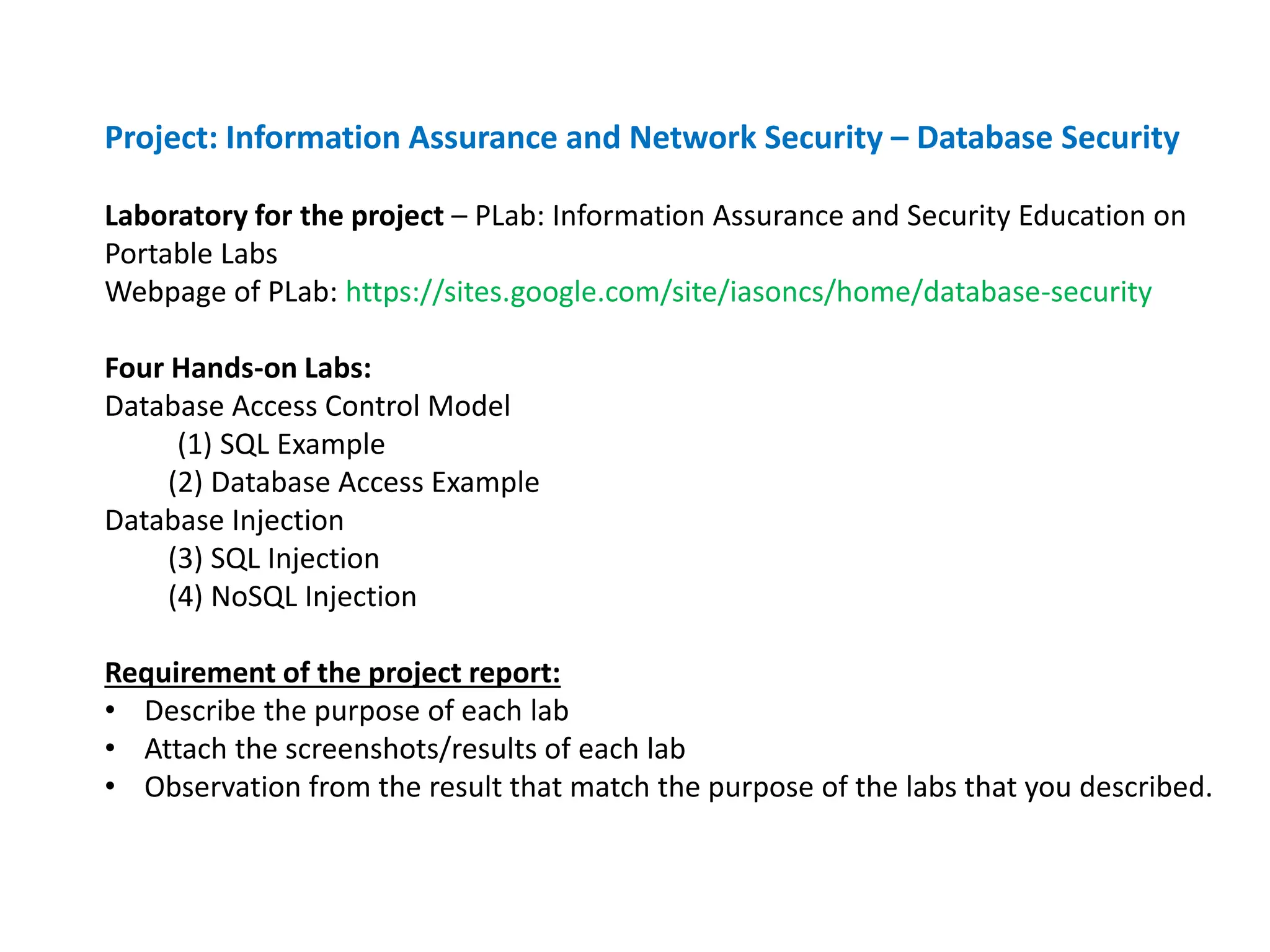 Project: Information Assurance and Network Security – Database Security
Laboratory for the project – PLab: Information Assurance and Security Education on
Portable Labs
Webpage of PLab: https://sites.google.com/site/iasoncs/home/database-security
Four Hands-on Labs:
Database Access Control Model
(1) SQL Example
(2) Database Access Example
Database Injection
(3) SQL Injection
(4) NoSQL Injection
Requirement of the project report:
• Describe the purpose of each lab
• Attach the screenshots/results of each lab
• Observation from the result that match the purpose of the labs that you described.
 