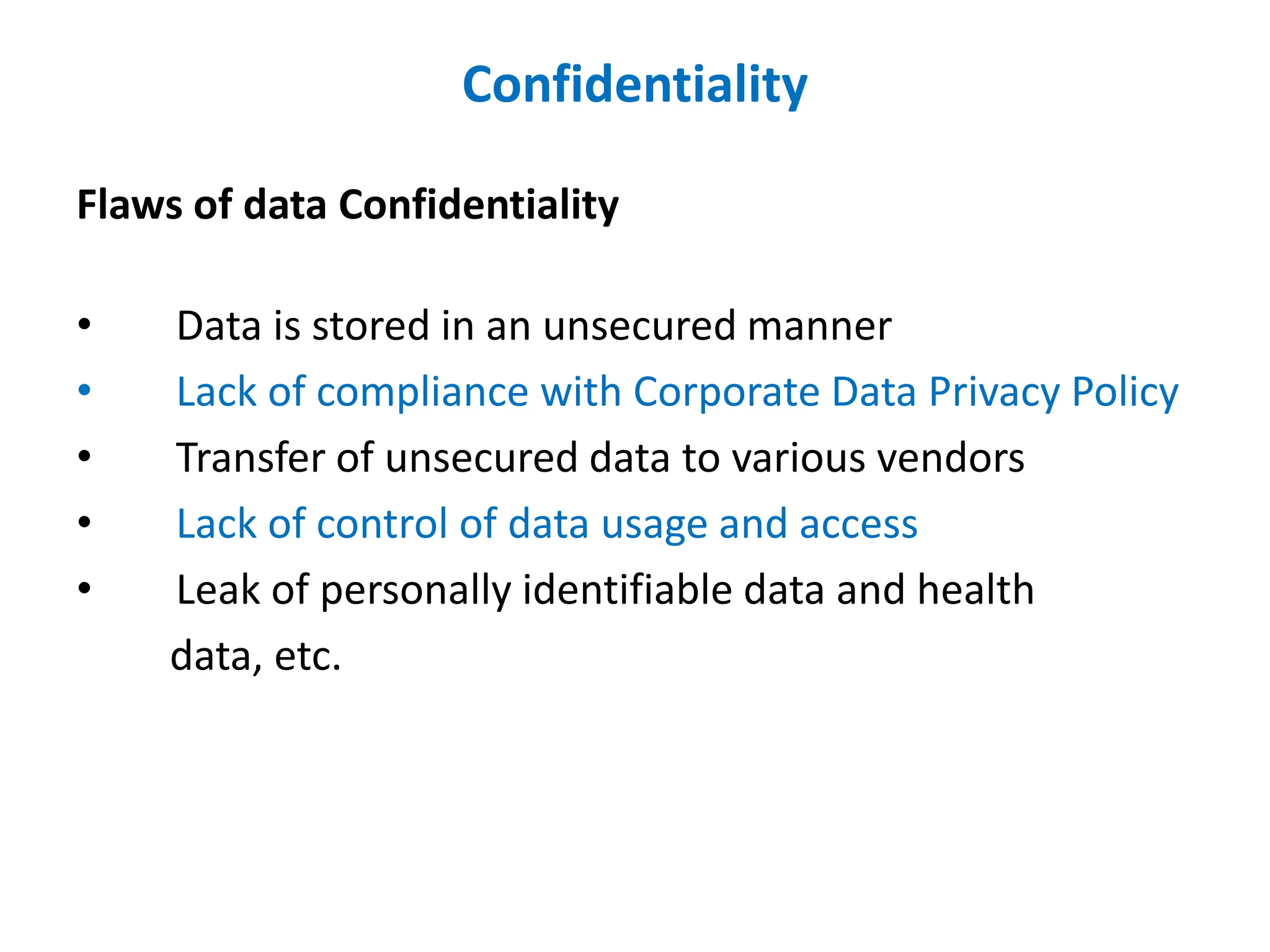 Confidentiality
Flaws of data Confidentiality
• Data is stored in an unsecured manner
• Lack of compliance with Corporate Data Privacy Policy
• Transfer of unsecured data to various vendors
• Lack of control of data usage and access
• Leak of personally identifiable data and health
data, etc.
 
