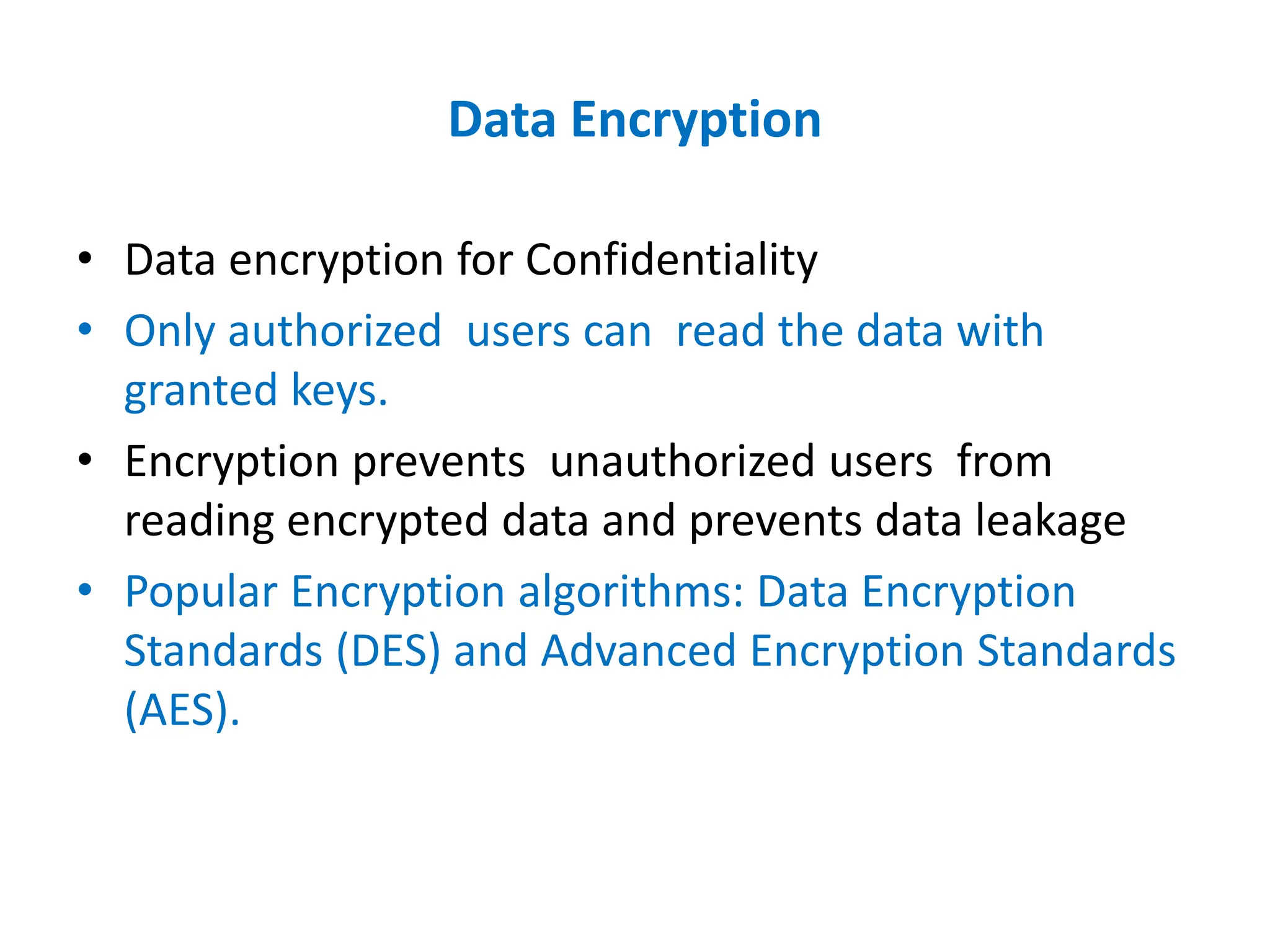 Data Encryption
• Data encryption for Confidentiality
• Only authorized users can read the data with
granted keys.
• Encryption prevents unauthorized users from
reading encrypted data and prevents data leakage
• Popular Encryption algorithms: Data Encryption
Standards (DES) and Advanced Encryption Standards
(AES).
 