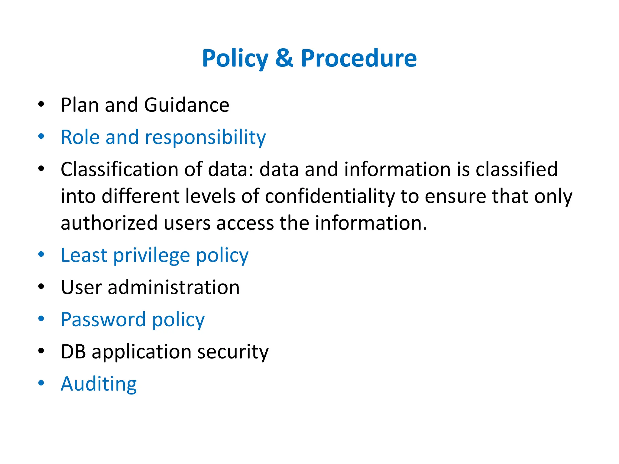 Policy & Procedure
• Plan and Guidance
• Role and responsibility
• Classification of data: data and information is classified
into different levels of confidentiality to ensure that only
authorized users access the information.
• Least privilege policy
• User administration
• Password policy
• DB application security
• Auditing
 