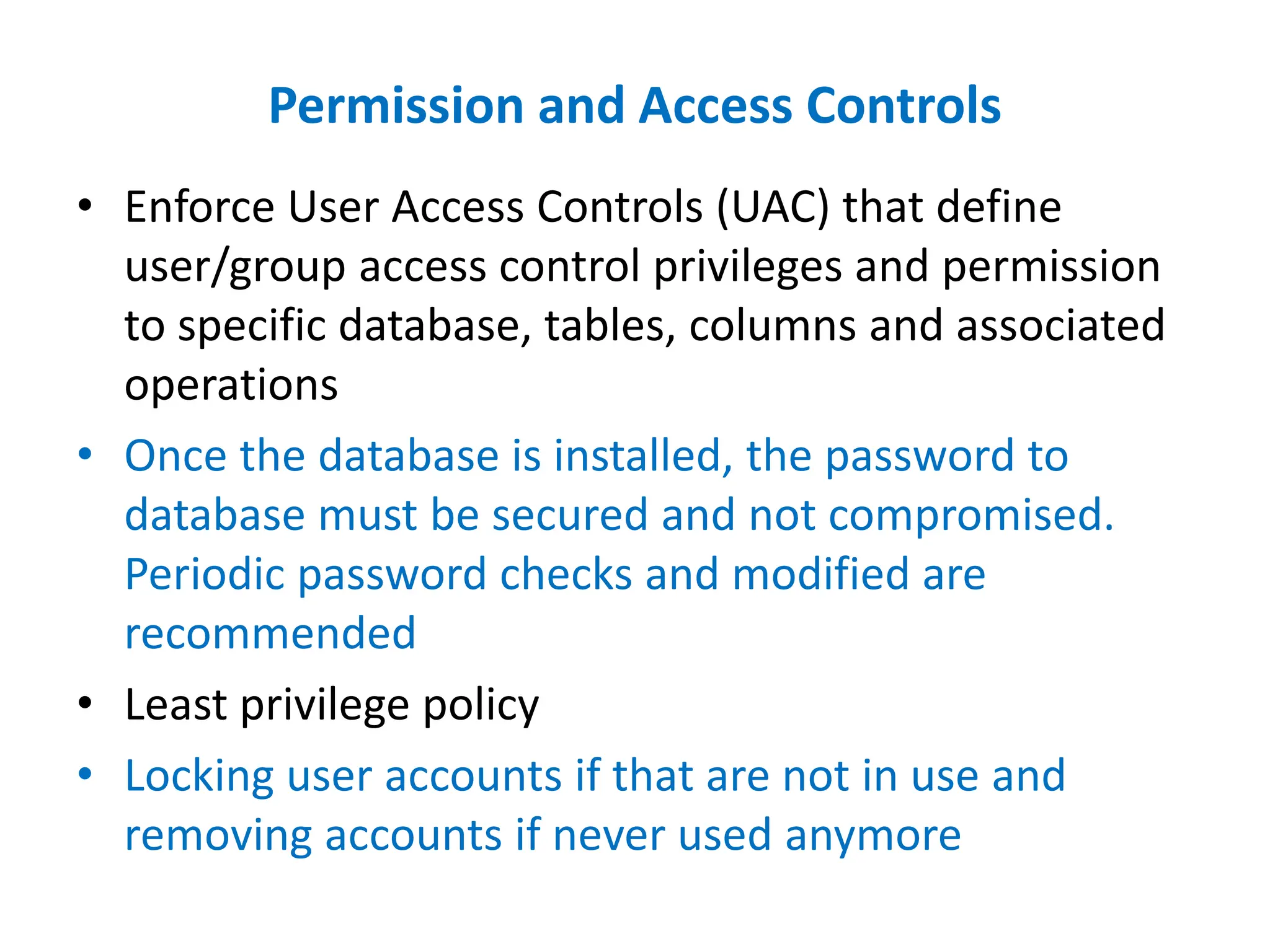 Permission and Access Controls
• Enforce User Access Controls (UAC) that define
user/group access control privileges and permission
to specific database, tables, columns and associated
operations
• Once the database is installed, the password to
database must be secured and not compromised.
Periodic password checks and modified are
recommended
• Least privilege policy
• Locking user accounts if that are not in use and
removing accounts if never used anymore
 