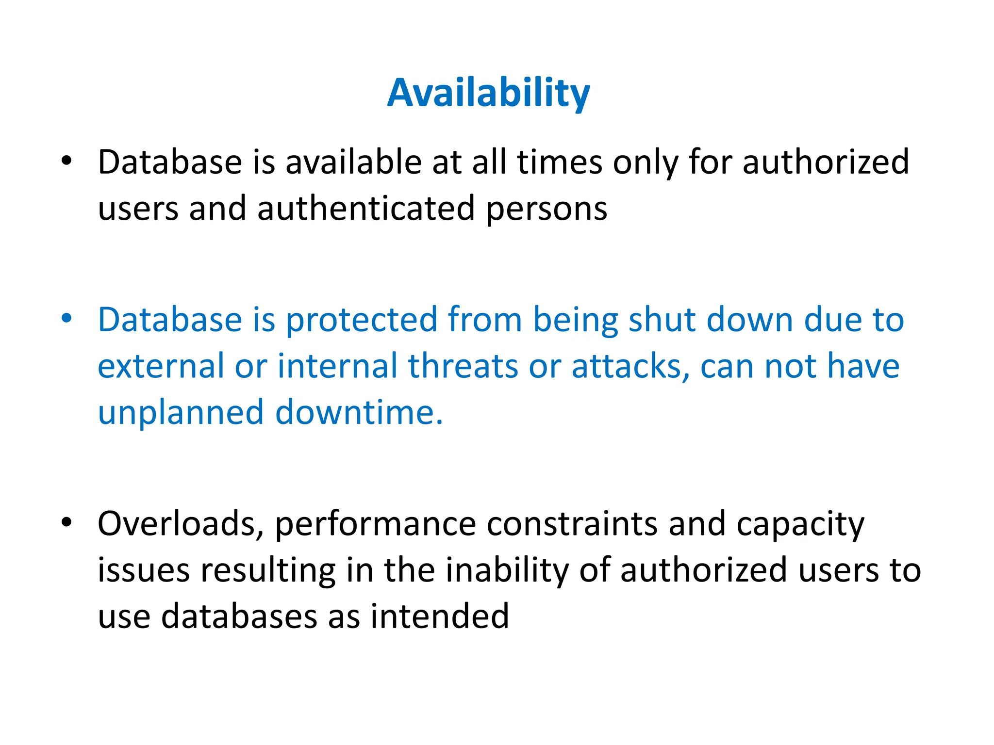 Availability
• Database is available at all times only for authorized
users and authenticated persons
• Database is protected from being shut down due to
external or internal threats or attacks, can not have
unplanned downtime.
• Overloads, performance constraints and capacity
issues resulting in the inability of authorized users to
use databases as intended
 