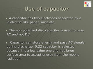 Use of capacitor
 A capacitor has two electrodes separated by a
‘dielectric’ like paper, mica etc.
 The non polarized disc capacitor is used to pass
AC and not DC.
 Capacitor can store energy and pass AC signals
during discharge. 0.22 capacitor is selected
because it is a low value one and has large
surface area to accept energy from the mobile
radiation.
 