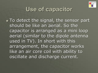 Use of capacitor
 To detect the signal, the sensor part
should be like an aerial. So the
capacitor is arranged as a mini loop
aerial (similar to the dipole antenna
used in TV). In short with this
arrangement, the capacitor works
like an air core coil with ability to
oscillate and discharge current.
 