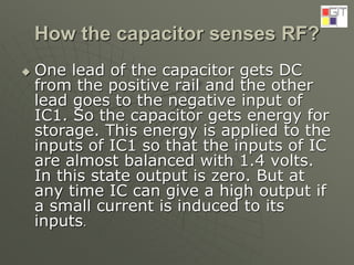How the capacitor senses RF?
 One lead of the capacitor gets DC
from the positive rail and the other
lead goes to the negative input of
IC1. So the capacitor gets energy for
storage. This energy is applied to the
inputs of IC1 so that the inputs of IC
are almost balanced with 1.4 volts.
In this state output is zero. But at
any time IC can give a high output if
a small current is induced to its
inputs.
 