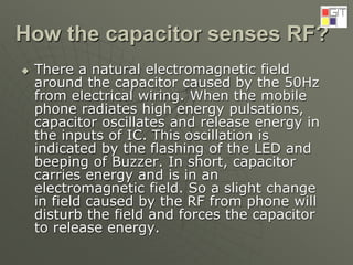 How the capacitor senses RF?
 There a natural electromagnetic field
around the capacitor caused by the 50Hz
from electrical wiring. When the mobile
phone radiates high energy pulsations,
capacitor oscillates and release energy in
the inputs of IC. This oscillation is
indicated by the flashing of the LED and
beeping of Buzzer. In short, capacitor
carries energy and is in an
electromagnetic field. So a slight change
in field caused by the RF from phone will
disturb the field and forces the capacitor
to release energy.
 