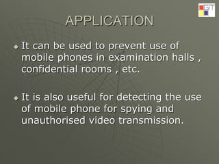 APPLICATION
 It can be used to prevent use of
mobile phones in examination halls ,
confidential rooms , etc.
 It is also useful for detecting the use
of mobile phone for spying and
unauthorised video transmission.
 