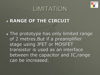 LIMITATION
 RANGE OF THE CIRCUIT
 The prototype has only limited range
of 2 metres.But if a preamplifier
stage using JFET or MOSFET
transistor is used as an interface
between the capacitor and IC,range
can be increased.
 