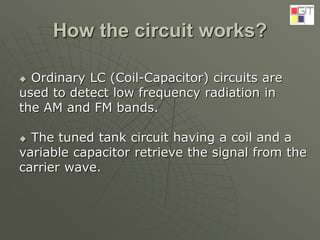 How the circuit works?
 Ordinary LC (Coil-Capacitor) circuits are
used to detect low frequency radiation in
the AM and FM bands.
 The tuned tank circuit having a coil and a
variable capacitor retrieve the signal from the
carrier wave.
 