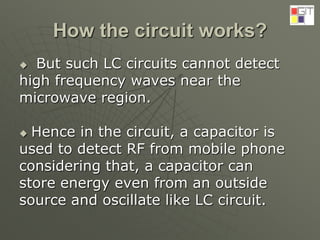 How the circuit works?
 But such LC circuits cannot detect
high frequency waves near the
microwave region.
 Hence in the circuit, a capacitor is
used to detect RF from mobile phone
considering that, a capacitor can
store energy even from an outside
source and oscillate like LC circuit.
 