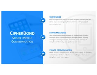 CIPHERBOND
SECURE MOBILE
COMMUNICATION
SECURE VOICE
Calls are fully authenticated and encrypted. Seamless integration with the
device, so you can use regular phone numbers for making encrypted
communication calls.
SECURE MESSAGING
Send and receive encrypted messages. The comprehensive encrypted
messaging service supports a variety of messaging options, including
sending and receiving secure text, documents, media and usage of
encrypted self-destructing messages that leave no trace.
PRIVATE COMMUNICATION
Mobile security in complete privacy. No user data or call logs are generated,
collected or stored. Whom and when you are calling, and where you are
calling from, is only known by you.
 