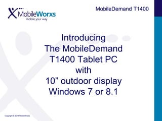 Copyright © 2014 MobileWorxs 
MobileDemand T1400 
Introducing 
The MobileDemand 
T1400 Tablet PC 
with 
10” outdoor display 
Windows 7 or 8.1 
 