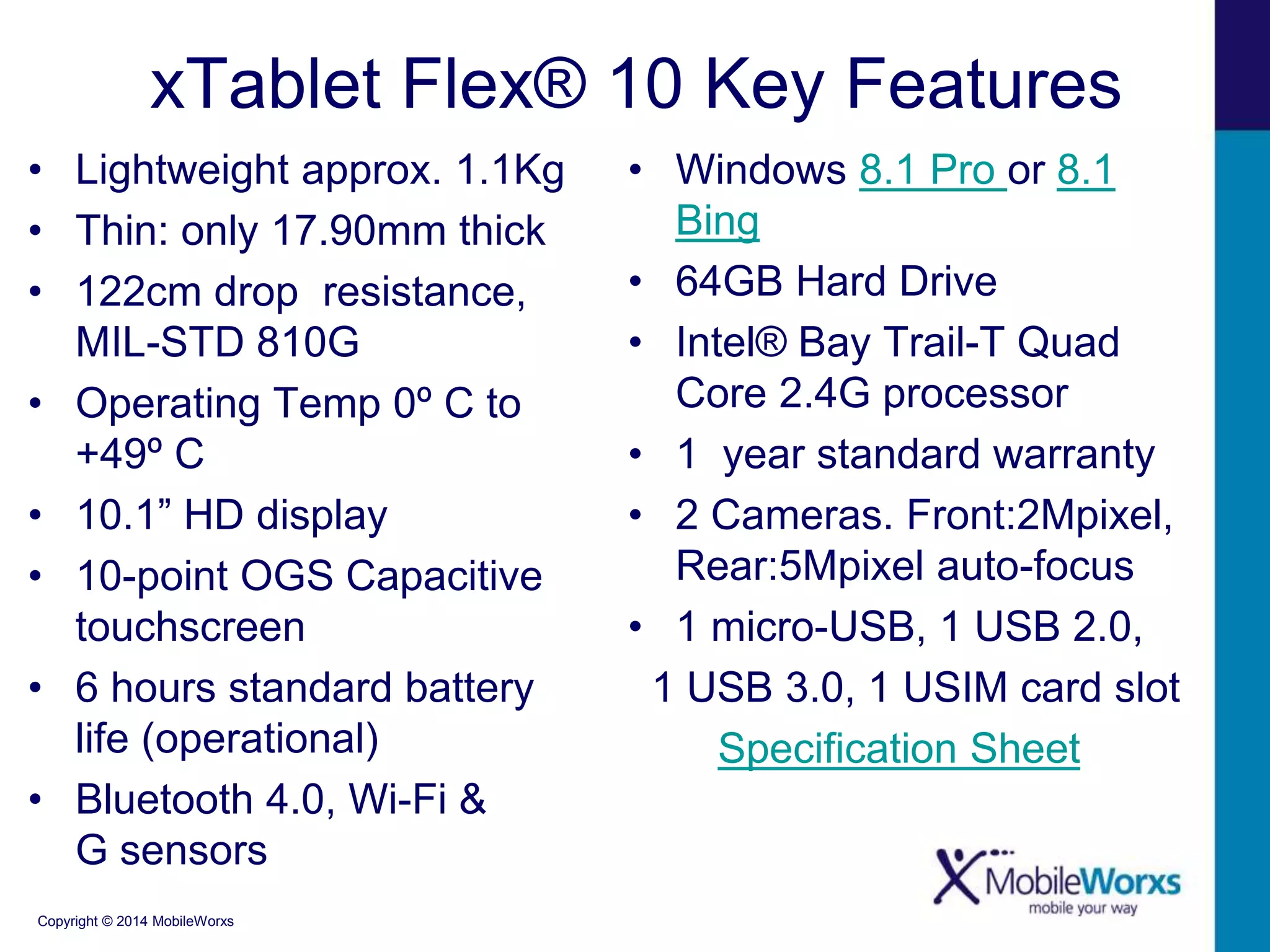 xTablet Flex® 10 Key Features 
• Lightweight approx. 1.1Kg 
• Thin: only 17.90mm thick 
• 122cm drop resistance, 
MIL-STD 810G 
• Operating Temp 0º C to 
+49º C 
• 10.1” HD display 
• 10-point OGS Capacitive 
touchscreen 
• 6 hours standard battery 
life (operational) 
• Bluetooth 4.0, Wi-Fi & 
G sensors 
Copyright © 2014 MobileWorxs 
• Windows 8.1 Pro or 8.1 
Bing 
• 64GB Hard Drive 
• Intel® Bay Trail-T Quad 
Core 2.4G processor 
• 1 year standard warranty 
• 2 Cameras. Front:2Mpixel, 
Rear:5Mpixel auto-focus 
• 1 micro-USB, 1 USB 2.0, 
1 USB 3.0, 1 USIM card slot 
Specification Sheet 
 