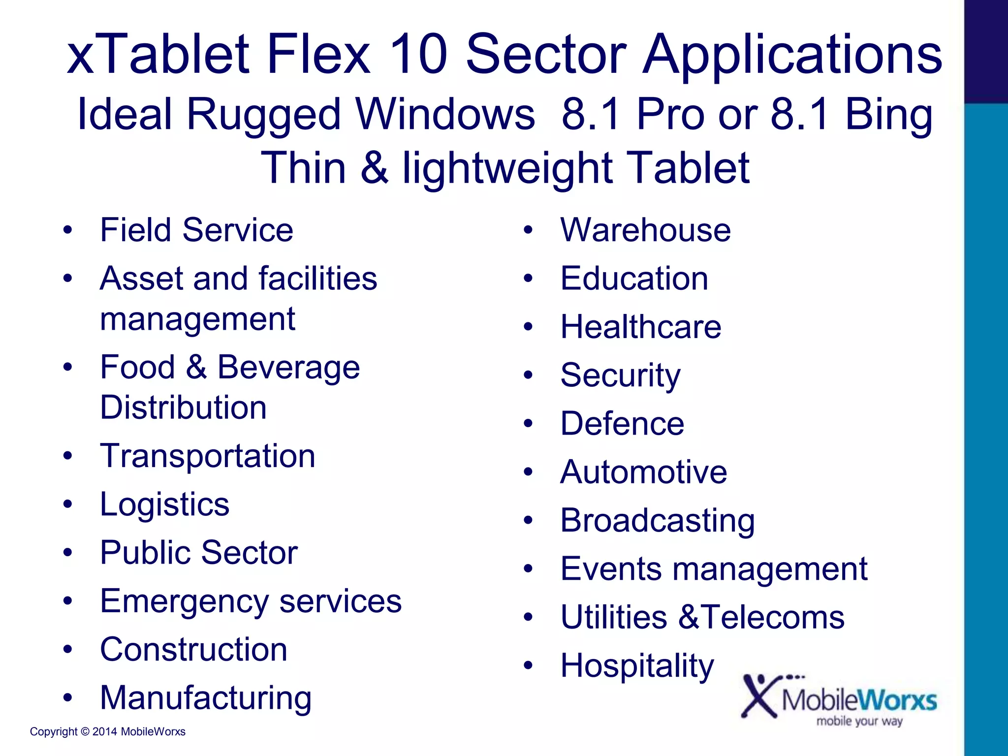xTablet Flex 10 Sector Applications 
Ideal Rugged Windows 8.1 Pro or 8.1 Bing 
• Field Service 
• Asset and facilities 
management 
• Food & Beverage 
Distribution 
• Transportation 
• Logistics 
• Public Sector 
• Emergency services 
• Construction 
• Manufacturing 
Copyright © 2014 MobileWorxs 
Thin & lightweight Tablet 
• Warehouse 
• Education 
• Healthcare 
• Security 
• Defence 
• Automotive 
• Broadcasting 
• Events management 
• Utilities &Telecoms 
• Hospitality 
 