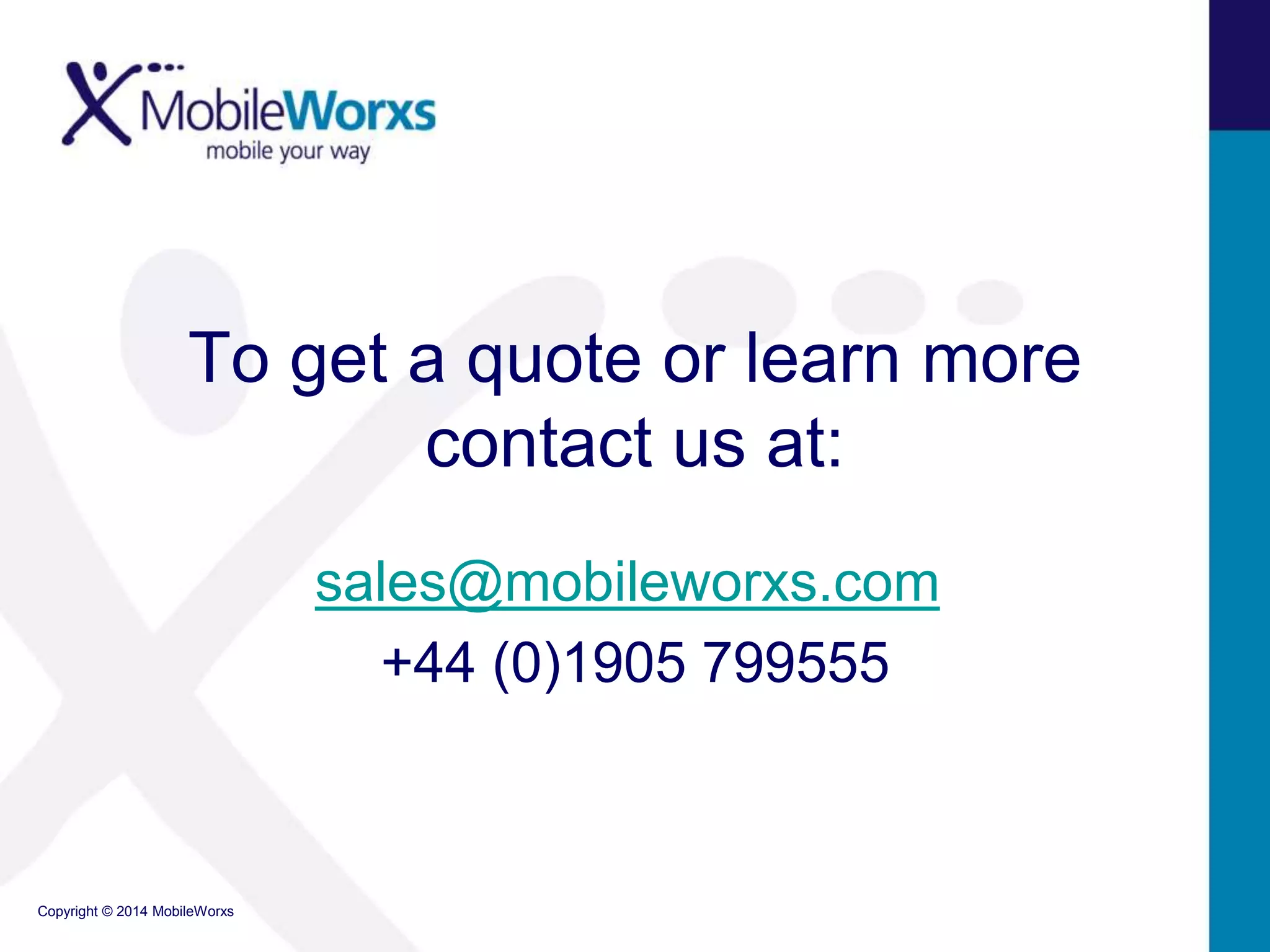 To get a quote or learn more 
Copyright © 2014 MobileWorxs 
contact us at: 
sales@mobileworxs.com 
+44 (0)1905 799555 
