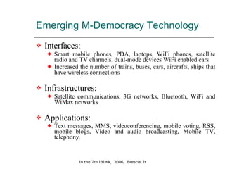 Emerging M-Democracy Technology  Interfaces:   Smart mobile phones, PDA, laptops, WiFi phones, satellite radio and TV channels, dual-mode devices WiFi enabled cars Increased the number of trains, buses, cars, aircrafts, ships that have wireless connections Infrastructures: Satellite communications, 3G networks, Bluetooth, WiFi and WiMax networks Applications: Text messages, MMS, videoconferencing, mobile voting, RSS, mobile blogs, Video and audio broadcasting, Mobile TV, telephony . 