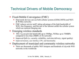 Technical Drivers of Mobile Democracy Fixed-Mobile Convergence (FMC) Dual mode devices can use both cellular systems (GSM,UMTS) and WiFi & WiMax networks FMC reduces service tariff  taking advantage of the high bandwidth of WiFi, free frequency, and flat rate of the Internet unlike the cellular system which use metered charging rate.  Emerging wireless standards 802.11g can provide bandwidth up to 54Mbps, WiMax up to 70MBPs compared to less than 2MBPs of 3G networks Improved QoS (i.e. security, reliability, real-time delivery, signal quality) Improved memory, user interface, CPU, and functionality   Deployment of municipal and community wireless networks There are thousands of public WiFi hotspots and hundreds of citywide WiFi networks in the worldwide  