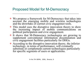 Proposed Model for M-Democracy  We propose a framework for M-Democracy that takes into account the emerging mobile and wireless technologies and the drowbaks of currnet civic engagmnet tools.  This model uses the disruptive innovation theory to show the increasing impact of mobile communications on political participation and civic engagement.  It shows that M-Democracy technologies are growing to supplement conventional information dissemination and civic engagement facilities particularly for DHGs.  According to the disruptive innovation theory, the inferior technology, in terms of performance, will eventually substitute or complement current technologies particularly for specific segments of users or applications.  