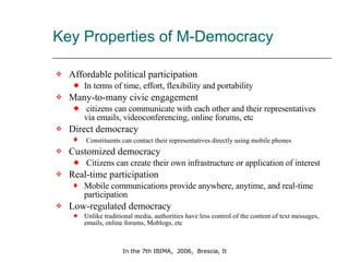 Key Properties of M-Democracy  Affordable political participation  In terms of time, effort, flexibility and portability Many-to-many civic engagement citizens can communicate with each other and their representatives via emails, videoconferencing, online forums, etc Direct democracy Constituents can contact their representatives directly using mobile phones  Customized democracy Citizens can create their own infrastructure or application of interest  Real-time participation  Mobile communications provide anywhere, anytime, and real-time participation  Low-regulated democracy  Unlike traditional media, authorities have less control of the content of text messages, emails, online forums, Moblogs, etc 