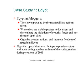 Case Study 1: Egypt  Egyptian bloggers: They have grown to be the main political reform force. Where they use mobile phones to document and disseminate the violations of security forces and post them on open sites Organize demonstrations, and promote freedom of speech in Egypt   Egyptian oppositions used laptops to provide voters with their voting number in front of the voting stations  during elections of 2005 