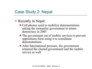 Case Study 2: Nepal Recently in Nepal:  Cell phones used to mobilize demonstrations asking the monarchy government to return democracy in 2005 The government cut of mobile services to prevent oppositions form using it to coordinate demonstrations After International pressure, the government returned the elected government and the mobile service as well 