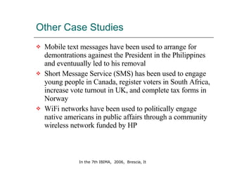 Other Case Studies  Mobile text messages have been used to arrange for demontrations againest the President in the Philippines and eventuually led to his removal Short Message Service (SMS) has been used to engage young people in Canada, register voters in South Africa, increase vote turnout in UK, and complete tax forms in Norway  WiFi networks have been used to politically engage native americans in public affairs through a community wireless network funded by HP 