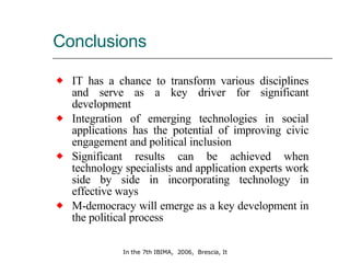 Conclusions IT has a chance to transform various disciplines and serve as a key driver for significant development Integration of emerging technologies in social applications has the potential of improving civic engagement and political inclusion Significant results can be achieved when technology specialists and application experts work side by side in incorporating technology in effective ways M-democracy will emerge as a key development in the political process 