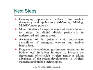 Next Steps Developing open-source software for mobile democracy and applications (M-Voting, Moblog, MobiTV, news portals). More initiatives for open access and local solutions to bridge the digital divide particularly in underserved and remote areas.  Awareness of the potential civic engagement capabilities of emerging wireless and mobile innovations.  Frequency deregulation, government incentives to initiate local initiatives in order to increase the deployment of citywide wireless networks taking advantage of the recent developments in wireless standards and mobile technologies. 