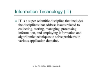 Information Technology (IT) IT is a super scientific discipline that includes the disciplines that address issues related to collecting, storing, managing, processing information, and employing information and algorithmic techniques to solve problems in various application domains.  