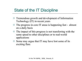 State of the IT Discipline Tremendous growth and development of Information Technology (IT) in recent years The progress in core IT areas is happening fast -  almost on a daily basis  The impact of this progress is not transferring with the same speed to other disciplines or to real-world applications Some may argue that IT may have lost some of its exciting flare  