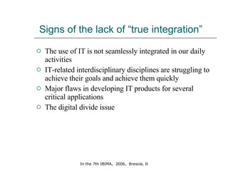 Signs of the lack of “true integration” The use of IT is not seamlessly integrated in our daily activities IT-related interdisciplinary disciplines are struggling to achieve their goals and achieve them quickly Major flaws in developing IT products for several critical applications  The digital divide issue 