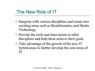 The New Role of IT Integrate with various disciplines and create new exciting areas such as Bioinformatics and Media Technology Provide the tools and innovations to other disciplines and help them achieve their goals  Take advantage of the growth of the new IT hybrid areas to further develop the core areas of IT 