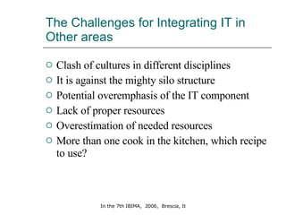 The Challenges for Integrating IT in Other areas Clash of cultures in different disciplines It is against the mighty silo structure Potential overemphasis of the IT component Lack of proper resources Overestimation of needed resources More than one cook in the kitchen, which recipe to use? 
