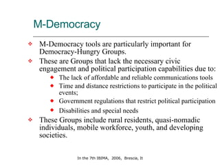 M-Democracy M-Democracy tools are particularly important for Democracy-Hungry Groups. These are Groups that lack the necessary civic engagement and political participation capabilities due to:  The lack of affordable and reliable communications tools Time and distance restrictions to participate in the political events;  Government regulations that restrict political participation Disabilities and special needs   These Groups include rural residents, quasi-nomadic individuals, mobile workforce, youth, and developing societies. 