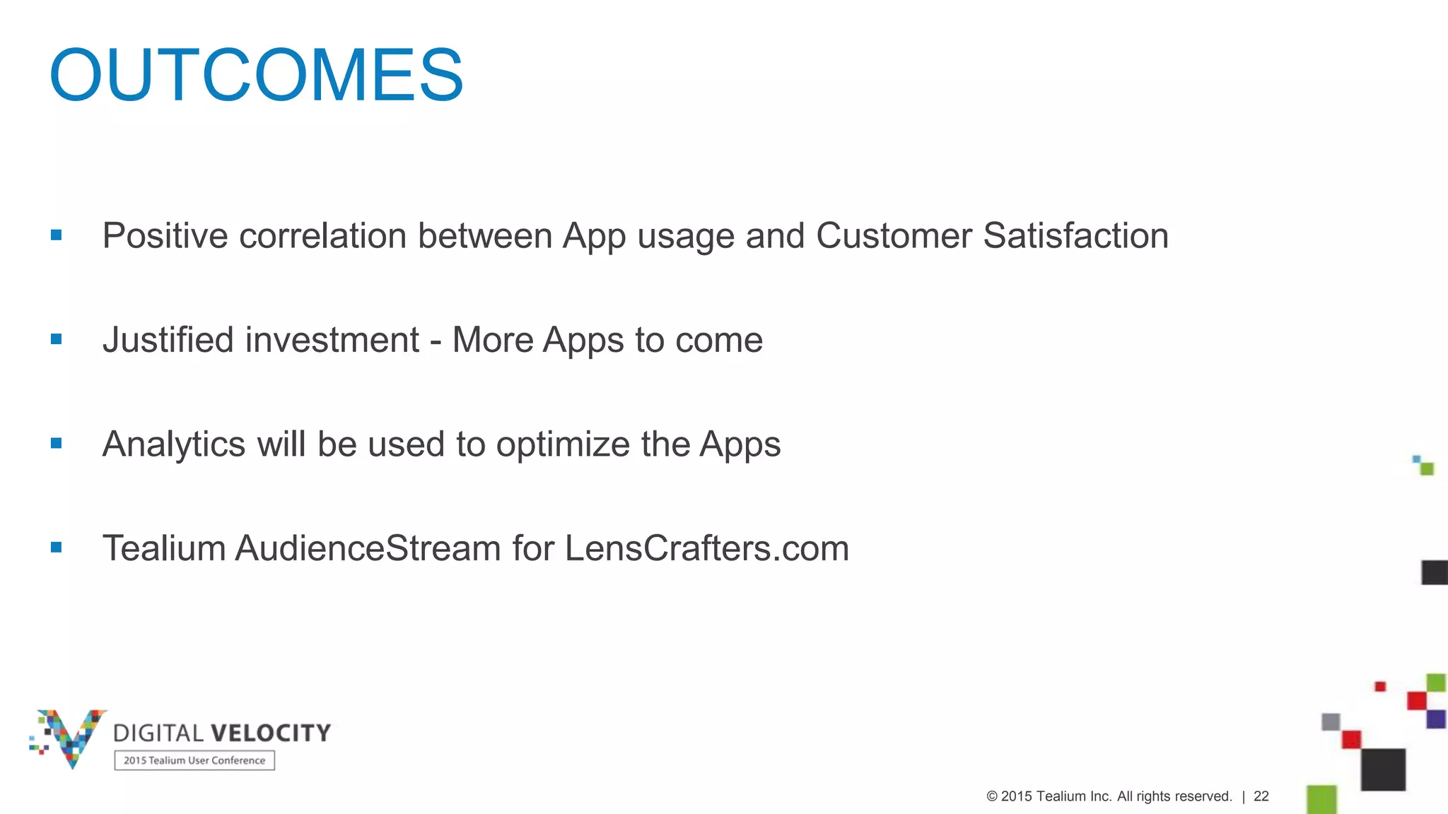 © 2015 Tealium Inc. All rights reserved. | 22
OUTCOMES
 Positive correlation between App usage and Customer Satisfaction
 Justified investment - More Apps to come
 Analytics will be used to optimize the Apps
 Tealium AudienceStream for LensCrafters.com
 
