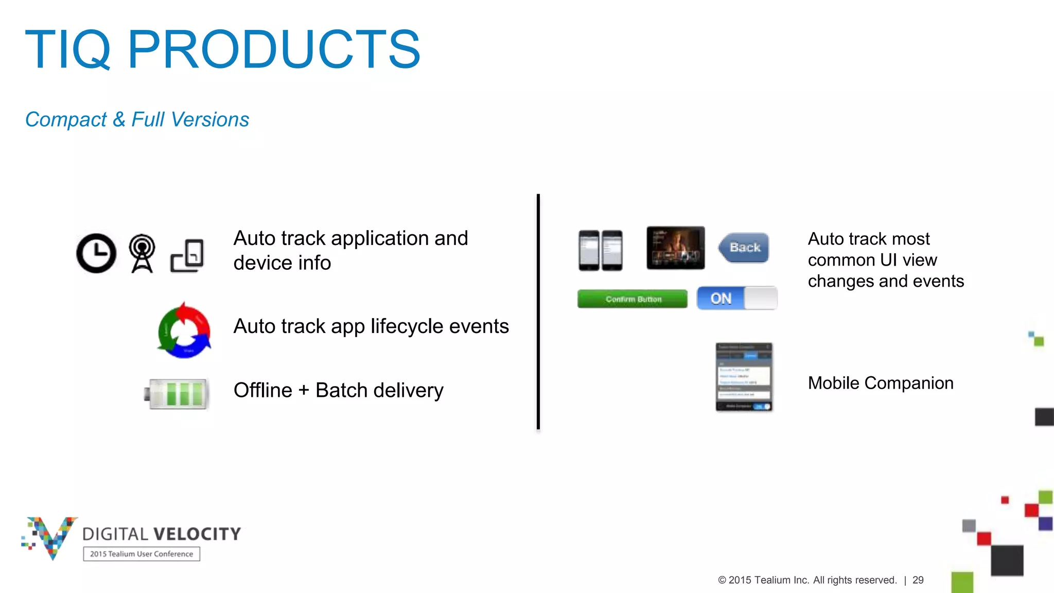 © 2015 Tealium Inc. All rights reserved. | 29
TIQ PRODUCTS
Compact & Full Versions
Auto track most
common UI view
changes and events
Mobile CompanionOffline + Batch delivery
Auto track application and
device info
Auto track app lifecycle events
 