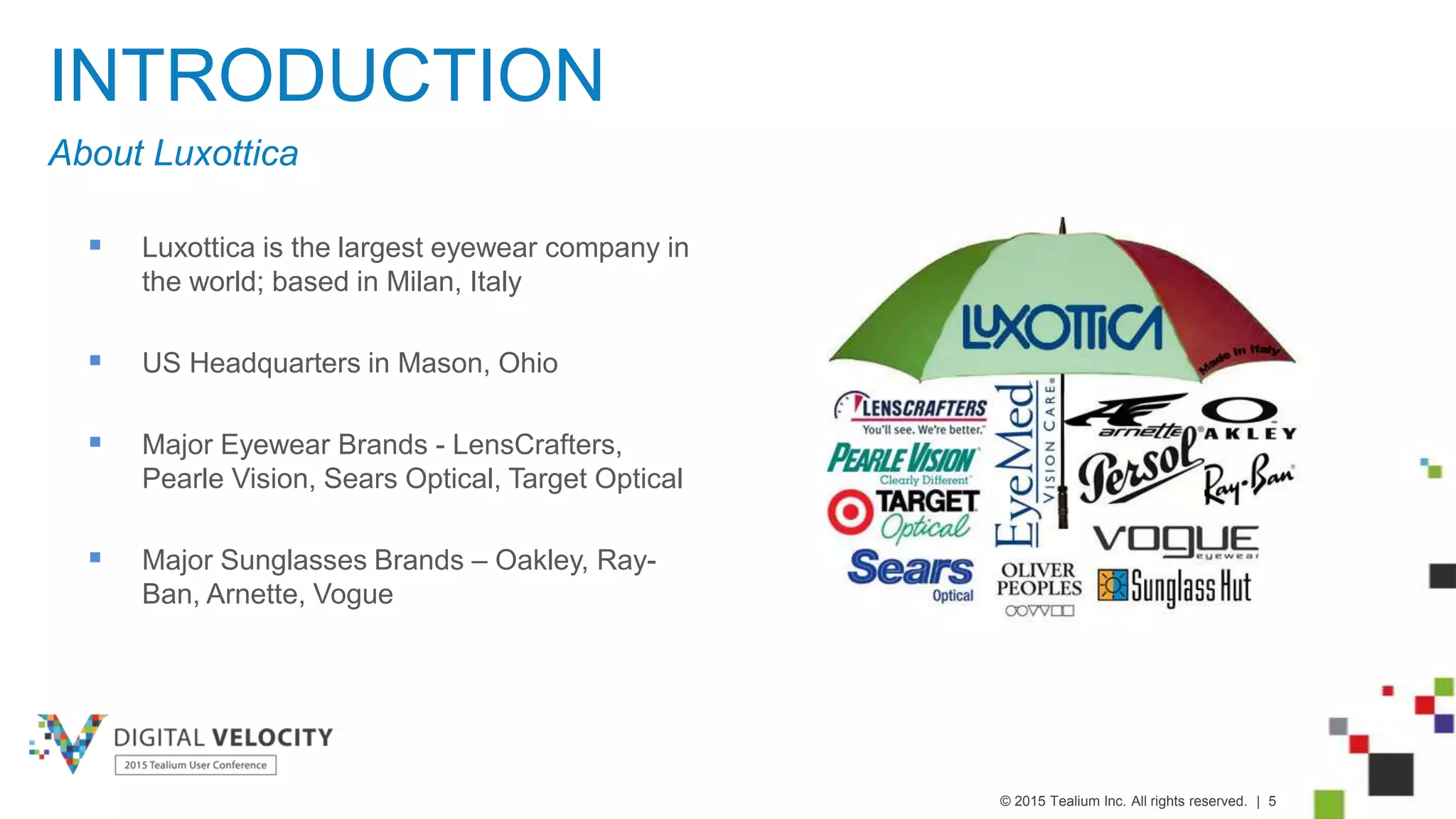 © 2015 Tealium Inc. All rights reserved. | 5
INTRODUCTION
 Luxottica is the largest eyewear company in
the world; based in Milan, Italy
 US Headquarters in Mason, Ohio
 Major Eyewear Brands - LensCrafters,
Pearle Vision, Sears Optical, Target Optical
 Major Sunglasses Brands – Oakley, Ray-
Ban, Arnette, Vogue
About Luxottica
 
