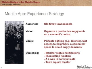 Mobile Design is for Mobile Users
 a MADE at MiKE presentation




     Mobile App: Experience Strategy"

                               Audience:     Old-timey townspeople"

                               Vision:       Organize a productive angry mob
                                             on a moment’s notice"

                               Goals:        Portable lighting (e.g. torches), fast
                                             access to neighbors, a communal
                                             space to shout angry demands

                               Strategies:   - Monster status notifications
                                             - Illumination function
                                             - A a way to communicate
                                             - Town square locator

17
 
