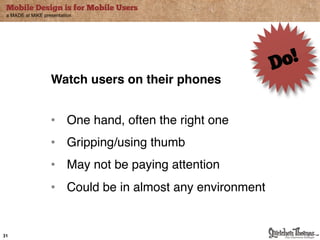 Mobile Design is for Mobile Users
 a MADE at MiKE presentation




                   Watch users on their phones"


                   •! One hand, often the right one"
                   •! Gripping/using thumb"
                   •! May not be paying attention "
                   •! Could be in almost any environment"


31
 