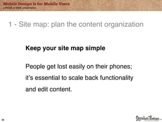 Mobile Design is for Mobile Users
 a MADE at MiKE presentation




     1 - Site map: plan the content organization"


                   Keep your site map simple"
                   "
                   People get lost easily on their phones; $
                   it#s essential to scale back functionality
                   and edit content."



39
 